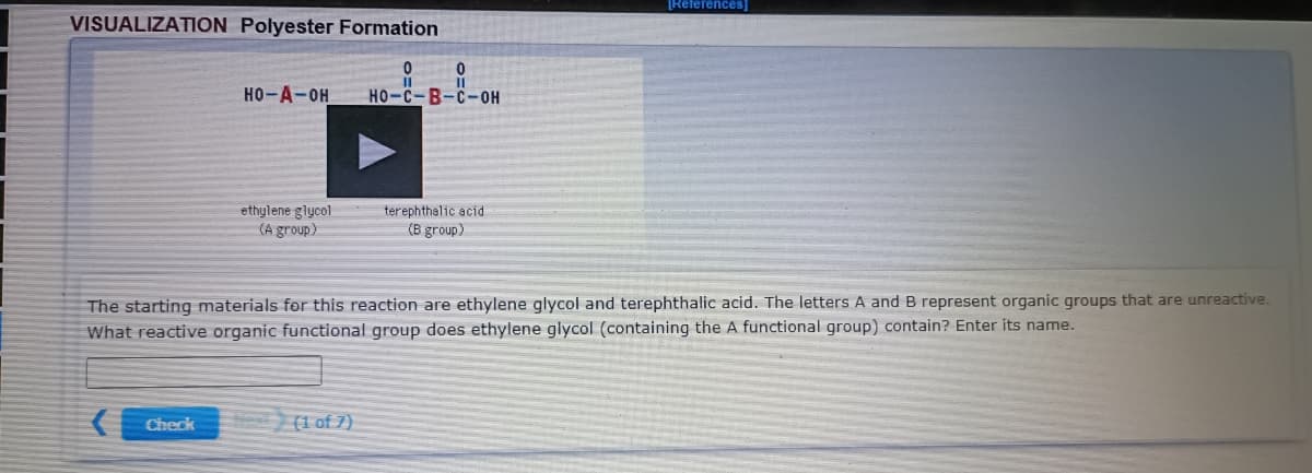 References]
VISUALIZATION Polyester Formation
II
HO-A-OH
HO-C-B-C-0H
ethylene glycol
(A group)
terephthalic acid
(B group)
The starting materials for this reaction are ethylene glycol and terephthalic acid. The letters A and B represent organic groups that are unreactive.
What reactive organic functional group does ethylene glycol (containing the A functional group) contain? Enter its name.
Check
(1 of 7)
