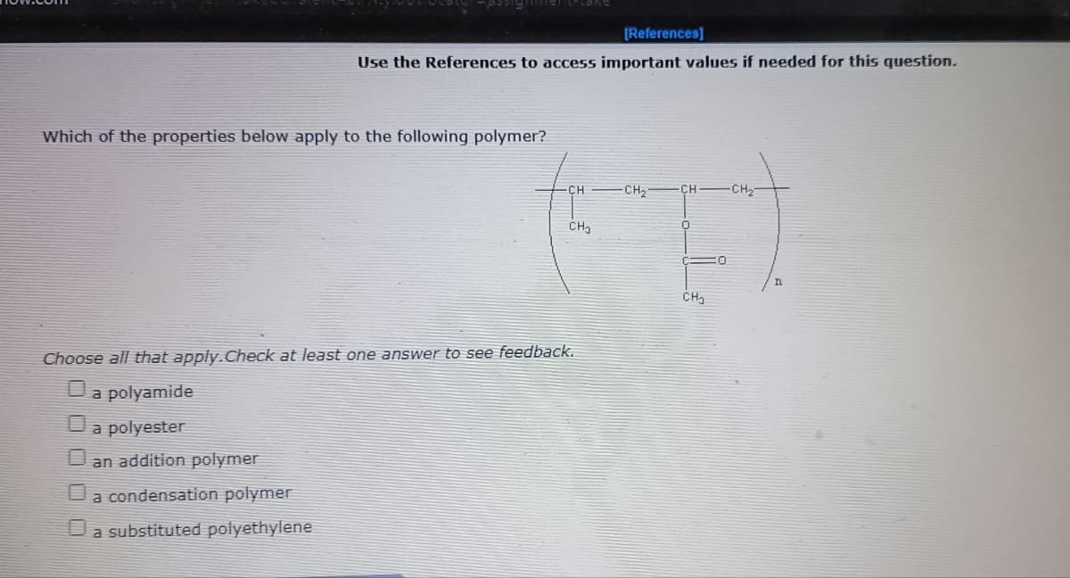 [References]
Use the References to access important values if needed for this question.
Which of the properties below apply to the following polymer?
CH
CH2
CH
-CH
CH,
CH,
Choose all that apply.Check at least one answer to see feedback.
Da polyamide
a polyester
U an addition polymer
Ua condensation polymer
Da substituted polyethylene
