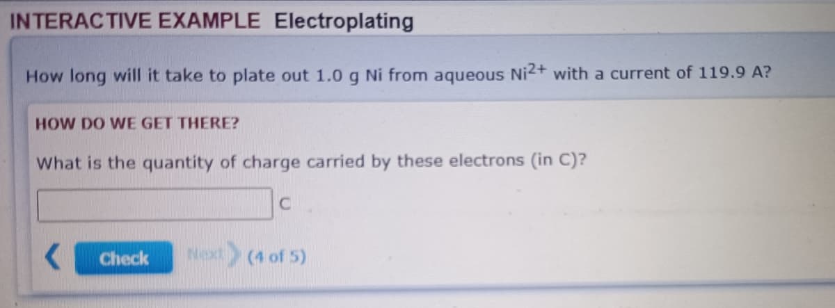 INTERACTIVE EXAMPLE Electroplating
How long will it take to plate out 1.0 g Ni from aqueous Ni2+ with a current of 119.9 A?
HOW DO WE GET THERE?
What is the quantity of charge carried by these electrons (in C)?
C
Check
Next (4 of 5)
