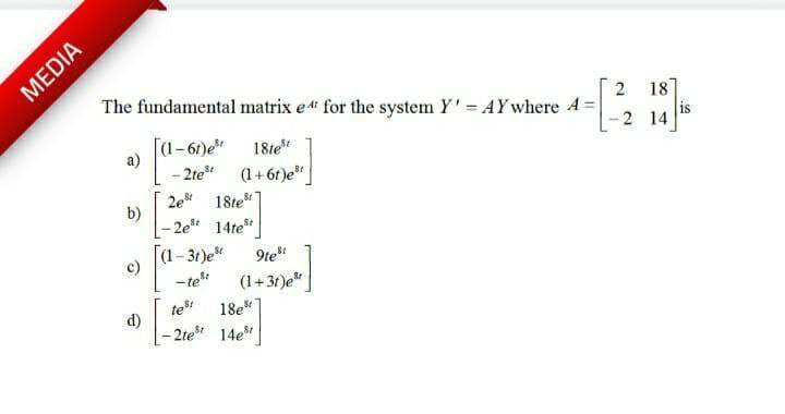 MEDIA
The fundamental matrix e4 for the system Y'= AY where A
18
[(1-6t)e*
18te
is
2 14
a)
- 2te
2e 18te
(1+ 6r)e"
b)
- 2e* 14te
(1–31)e*
c)
- te
9te"
(1+31)e"
18e*
d)
- 2te 14e
