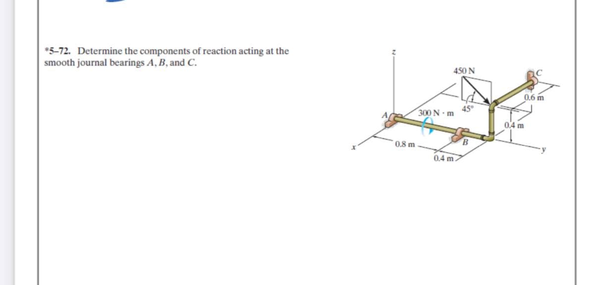 *5-72. Determine the components of reaction acting at the
smooth journal bearings A, B, and C.
450 N
0,6 m
45°
300 N m
0,4 m
0.8 m
0.4 m
