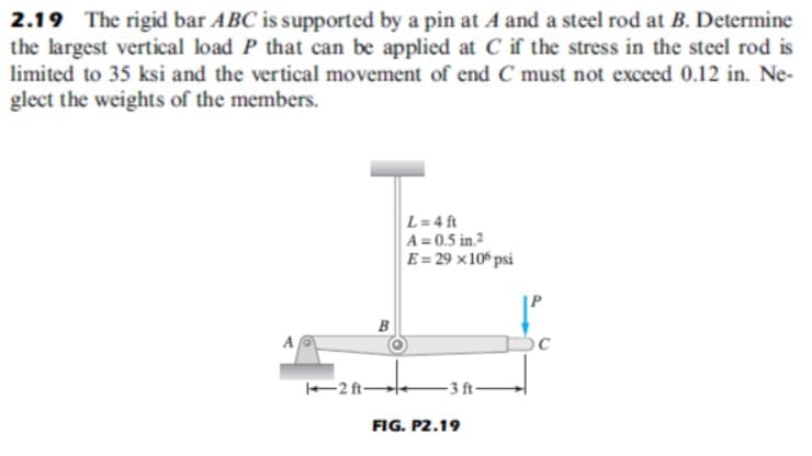 2.19 The rigid bar ABC is supported by a pin at A and a steel rod at B. Determine
the largest vertical load P that can be applied at C if the stress in the steel rod is
limited to 35 ksi and the vertical movement of end C must not exceed 0.12 in. Ne-
glect the weights of the members.
L=4 ft
A = 0.5 in.2
E = 29 ×10º psi
B
A
2 ft-
- 3 ft-
FIG. P2.19
