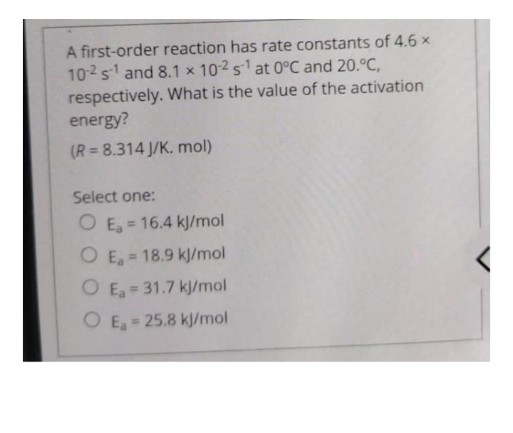 A first-order reaction has rate constants of 4.6 x
102s and 8.1 x 102 s1 at 0°C and 20.°C,
respectively. What is the value of the activation
energy?
(R= 8.314 J/K. mol)
Select one:
O E, = 16.4 kJ/mol
%3D
O E, = 18.9 kJ/mol
%3D
O E = 31.7 kj/mol
O E, = 25.8 kj/mol
