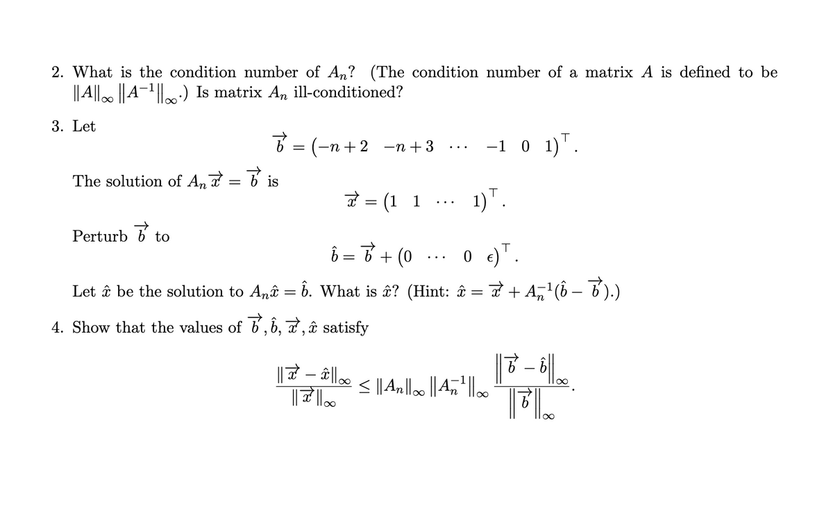 2. What is the condition number of An? (The condition number of a matrix A is defined to be
|| A||∞ || A¯¹||·) Is matrix An ill-conditioned?
3. Let
The solution of Anx = bis
Perturb
Ď
7 = (−n+2 −n+3
to
J
= (1 1
b = b + (0
What is â? (Hint: î
Let â be the solution to Anî = 6.
4. Show that the values of 7, 6, 7, î satisfy
1)T.
0 €) T.
−1 0 1)¹.
=
À + Añ¹(ô − ¯').)
||☎ − â||∞ ≤ || An||∞ || Añ¹² ||00
|| 7² ||00
n
∞
- bll00
FL
81100