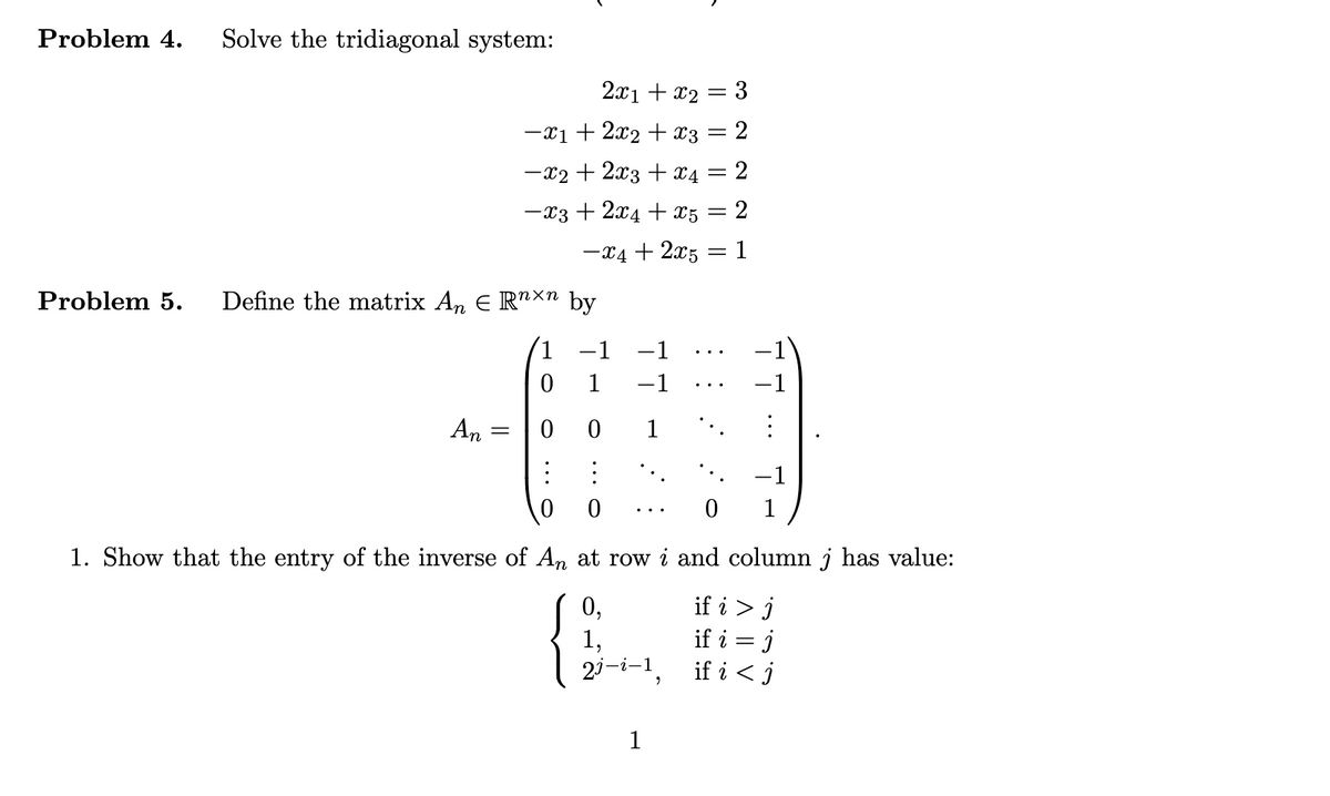 Problem 4. Solve the tridiagonal system:
Problem 5. Define the matrix An € Rn×n by
An
2x1 + x₂ = 3
-x1 + 2x₂ + x3 = 2
-x₂ + 2x3 + x4 = 2
−x3 +2x4+x5 = 2
-x4 + 2x5=1
=
1 −1 -1
0
-1
00
⠀
-1
1
0
1. Show that the entry of the inverse of An at row i and column j has value:
0,
if i > j
1,
if i = J
2j-i-1,
if i < j
1