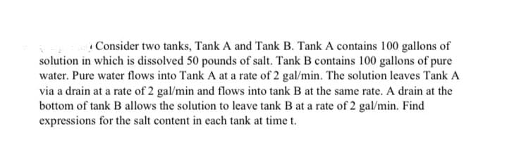 Consider two tanks, Tank A and Tank B. Tank A contains 100 gallons of
solution in which is dissolved 50 pounds of salt. Tank B contains 100 gallons of pure
water. Pure water flows into Tank A at a rate of 2 gal/min. The solution leaves Tank A
via a drain at a rate of 2 gal/min and flows into tank B at the same rate. A drain at the
bottom of tank B allows the solution to leave tank B at a rate of 2 gal/min. Find
expressions for the salt content in each tank at time t.
