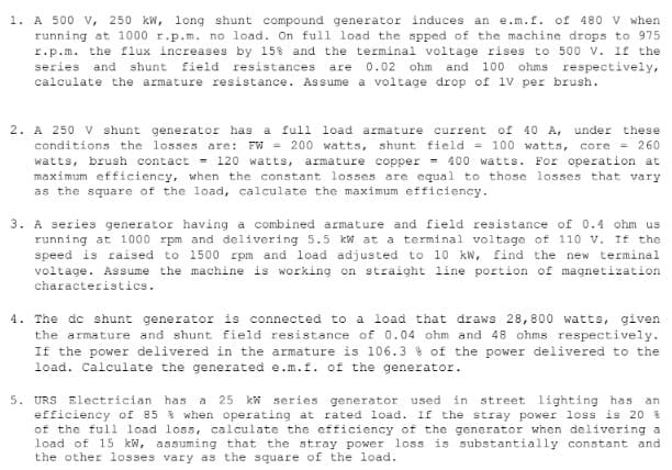 1. A 500 V, 250 kW, long shunt compound generator induces an e.m.f. of 480 V when
running at 1000 r.p.m. no load. On full load the spped of the machine drops to 975
r.p.m. the flux increases by 15% and the terminal voltage rises to 500 V. If the
series and shunt field resistances are 0.02 ohm and 100 ohms respectively,
calculate the armature resistance. Assume a voltage drop of 1V per brush.
2. A 250 V shunt generator has a full load armature current of 40 A, under these
conditions the losses are: FW = 200 watts, shunt field = 100 watts, core = 260
watts, brush contact = 120 watts, armature copper = 400 watts. For operation at
maximum efficiency, when the constant losses are equal to those losses that vary
as the square of the load, calculate the maximum efficiency.
3. A series generator having a combined armature and field resistance of 0.4 ohm us
running at 1000 rpm and delivering 5.5 kW at a terminal voltage of 110 V. If the
speed is raised to 1500 rpm and load adjusted to 10 kW, find the new terminal
voltage. Assume the machine is working on straight line portion of magnetization
characteristics.
4. The dc shunt generator is connected to a load that draws 28,800 watts, given
the armature and shunt field resistance of 0.04 ohm and 48 ohms respectively.
If the power delivered in the armature is 106.3% of the power delivered to the
load. Calculate the generated e.m.f. of the generator.
5. URS Electrician has a 25 kW series generator used in street lighting has an
efficiency of 85 8 when operating at rated load. If the stray power loss is 20 %
of the full load loss, calculate the efficiency of the generator when delivering a
load of 15 kW, assuming that the stray power loss is substantially constant and
the other losses vary as the square of the load.