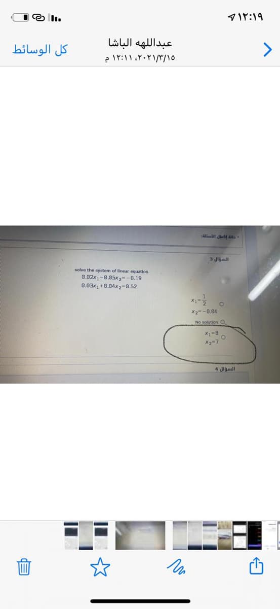 マf:)9
عبدال له ه الباشا
كل الوسائط
lllat Jladt ats
3 Jljaall
solve the system of linear equation
0.02x, -0.05x,--6.19
0.03x1 +0.04x2-0.52
X2=-0.04
No solutionO
X2=7
السؤال 4
