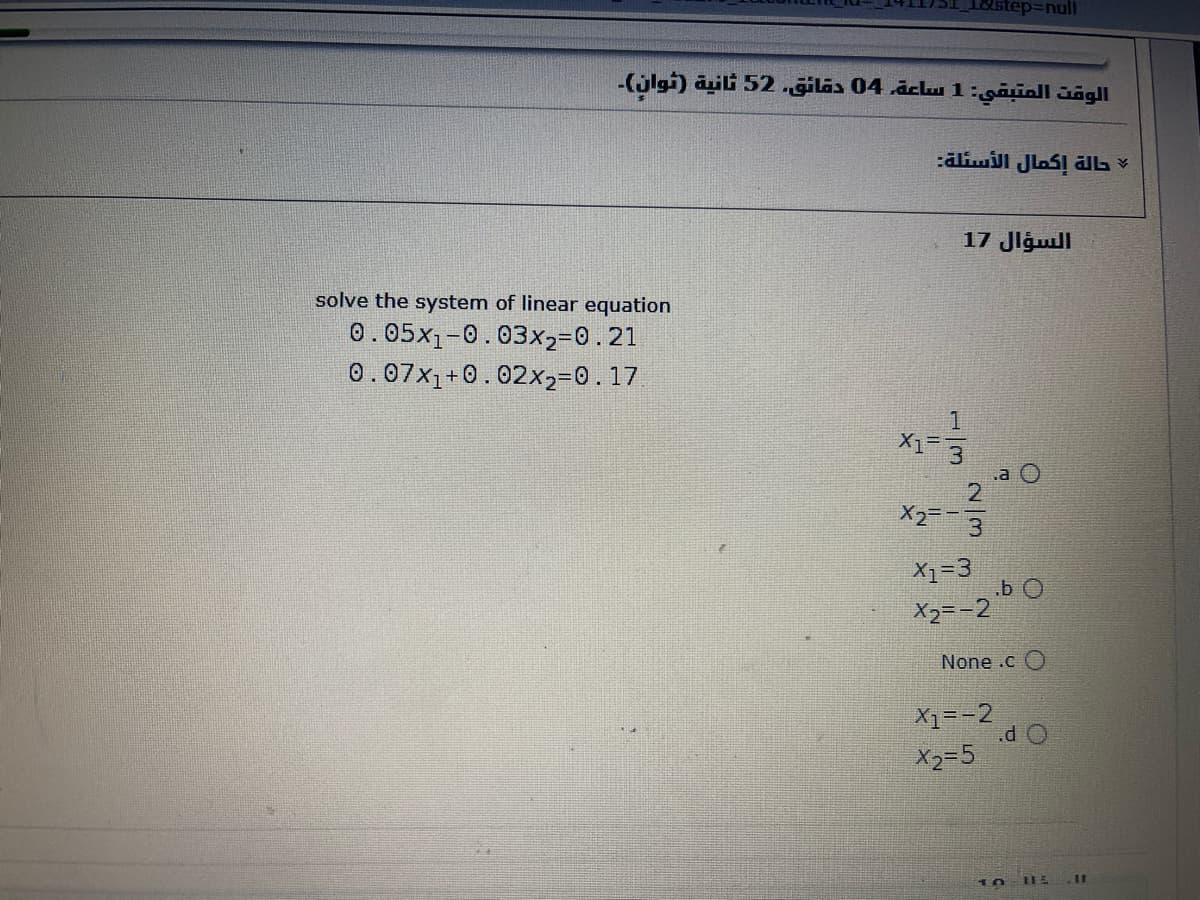 18ustep=null
-(jlgi) äuili 52.giläs 04 .āclu1:gauall dõgll
:aliwill JlaS! ālb ¥
17 Jlgull
solve the system of linear equation
0.05x1-0.03x2=0.21
0.07x1+0.02x2=0.17
1
.a O
2.
X2=-3
X1=3
.b O
X2=-2
None .c O
X1=-2
.d O
X2=5
10
