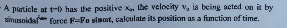 A particle at t=0 has the positive xo, the velocity vo is being acted on it by
sinusoidal
force F=Fo sinot, calculate its position as a function of time.
