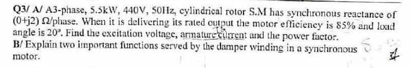 Q3/ A/ A3-phase, 5.5kW, 440V, 50HZ, cylindrical rotor S.M has synchronous reactance of
(0+j2) 2/phase. When it is delivering its rated output the motor efficiency is 85% and load
angle is 20°. Find the excitation voltage, armature current and the power factor.
B/ Explain two important functions served by the damper winding in a synchronous
motor.

