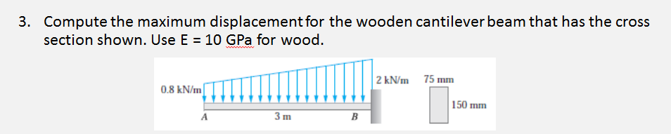 3. Compute the maximum displacement for the wooden cantilever beam that has the cross
section shown. Use E = 10 GPa for wood.
2 kN/m 75 mm
0.8 kN/m
150 mm
A
3 m
B
