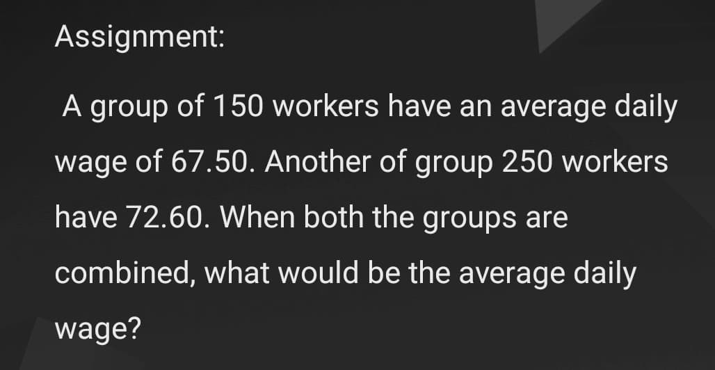 Assignment:
A group of 150 workers have an average daily
wage of 67.50. Another of group 250 workers
have 72.60. When both the groups are
combined, what would be the average daily
wage?
