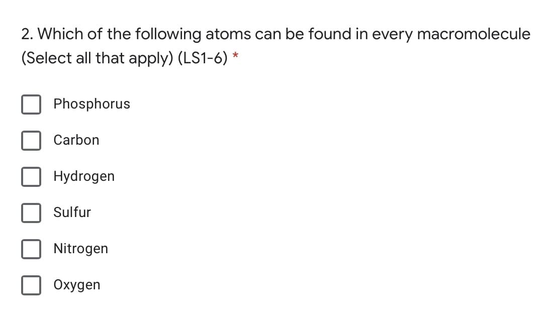 2. Which of the following atoms can be found in every macromolecule
(Select all that apply) (LS1-6) *
Phosphorus
Carbon
Hydrogen
Sulfur
Nitrogen
Охудen
