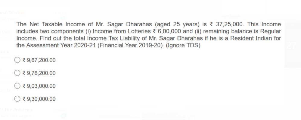 The Net Taxable Income of Mr. Sagar Dharahas (aged 25 years) is 37,25,000. This Income
includes two components (i) Income from Lotteries { 6,00,000 and (ii) remaining balance is Regular
Income. Find out the total Income Tax Liability of Mr. Sagar Dharahas if he is a Resident Indian for
the Assessment Year 2020-21 (Financial Year 2019-20). (Ignore TDS)
7 9,67,200.00
O 9,76,200.00
O 9,03,000.00
O 9,30,000.00
