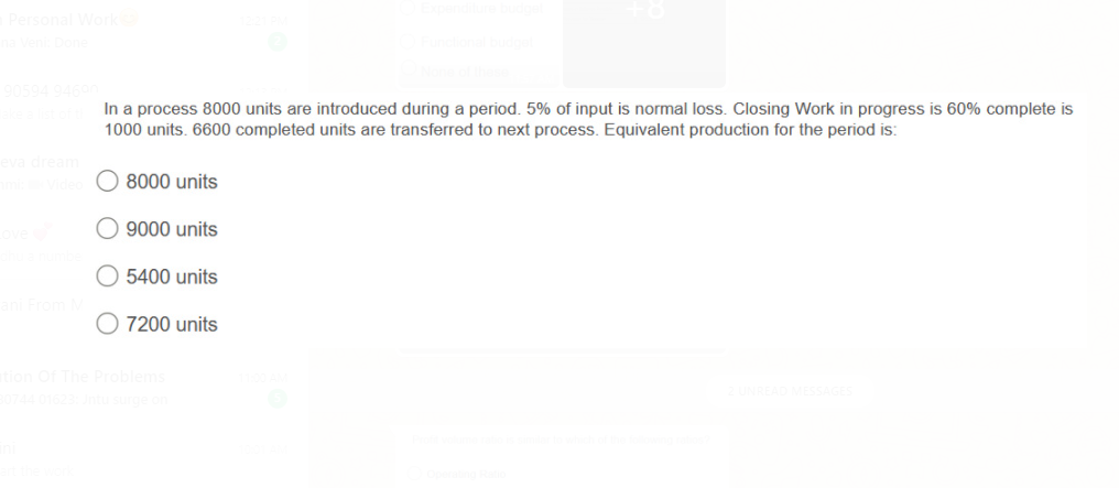 In a process 8000 units are introduced during a period. 5% of input is normal loss. Closing Work in progress is 60% complete is
1000 units. 6600 completed units are transferred to next process. Equivalent production for the period is:
8000 units
9000 units
5400 units
O 7200 units
blems
