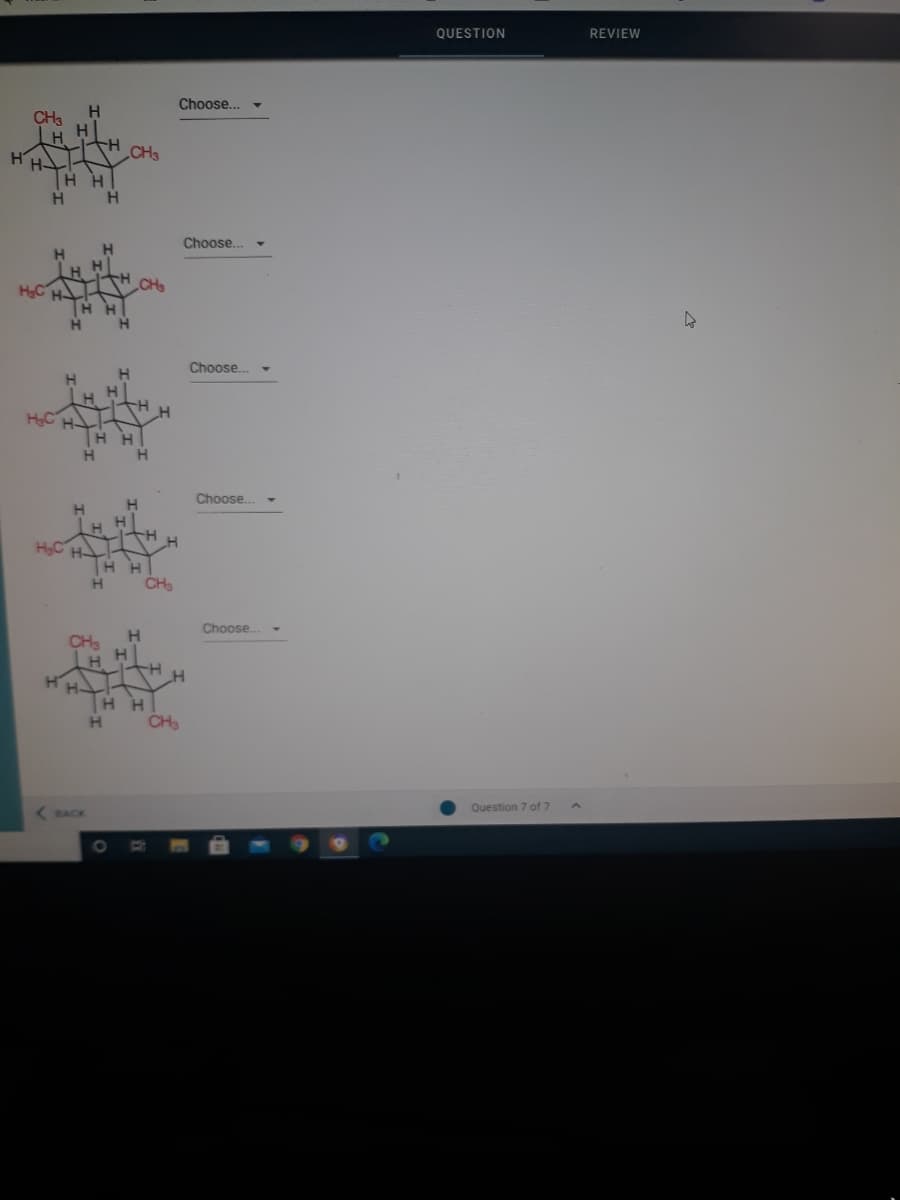 QUESTION
REVIEW
Choose...
CH3
H
CH3
H H
H.
Choose...
H
LH H
HC
CH
H.
Choose..
H.
H
HC H.
Η Η
H.
Choose.
HC H
H H
H.
CH3
Choose..
CH3
H.
H-
H H
CH3
Question 7 of 7
BACK
