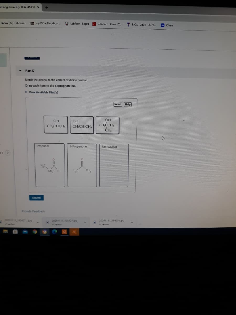 steringChemistry: H.W. #8 CH X
Inbox (72) - sheena.
E myTCC – Blackboar..
ý Labflow - Login
T BIOL - 2401 - 3077.
Connect - Class: 20.
Chem
Part D
Match the alcohol to the correct oxidation product.
Drag each item to the appropriate bin.
> View Available Hint(s)
Reset Help
OH
CH.CCH,
OH
OH
CH.CHCH,
CH,CH,CH,
Propanal
2-Propanone
No reaction
f2 >
H,C
CH,
Submit
Provide Feedback
20201111 195427pg
20201111 195427 jpg
20201111_194254.jpg
Verifed
