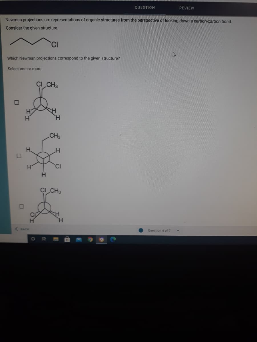 QUESTION
REVIEW
Newman projections are representations of organic structures from the perspective of looking down a carbon-carbon bond.
Consider the given structure.
CI
47
Which Newman projections correspond to the given structure?
Select one or more:
CI CH3
H.
CH3
H.
CI
CI CH3
H.
Question 4 of 7
BACK
