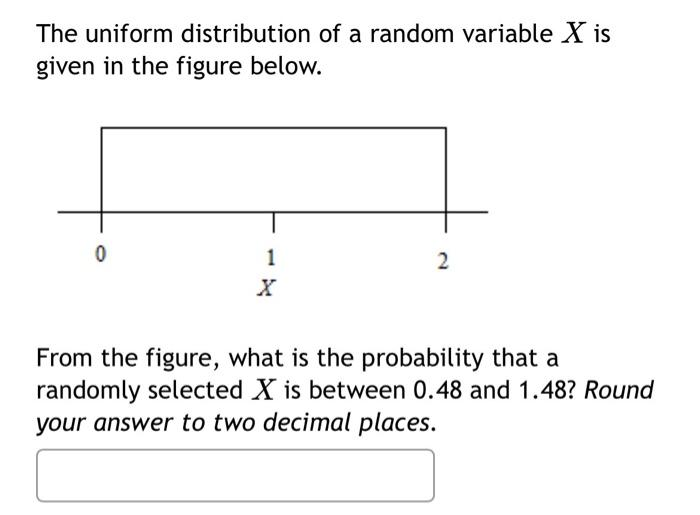 The uniform distribution of a random variable X is
given in the figure below.
0
1
2
From the figure, what is the probability that a
randomly selected X is between 0.48 and 1.48? Round
your answer to two decimal places.