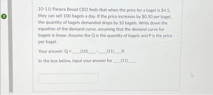 2
10-11) Panera Bread CEO finds that when the price for a bagel is $4.5,
they can sell 100 bagels a day. If the price increases by $0.50 per bagel,
the quantity of bagels demanded drops by 10 bagels. Write down the
equation of the demand curve, assuming that the demand curve for
bagels is linear. Assume the Q is the quantity of bagels and P is the price
per bagel.
Your answer: Q=______(10)__________(11)_____ _P.
In the box below, input your answer for
(11)______