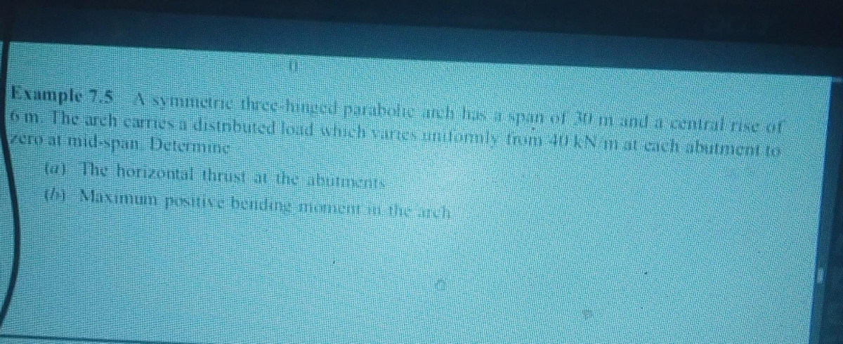 Example 7,5 A symmetin three binged parabole uch losy nn er vim and a central vse of
6m The arch carries à distributed load which canes uniformly from 1 kN mat cach abutment to
zero at mid-span Determme
(a) The horizontal thout at the abormouTA
h Maximum positive bending arcement in the nich