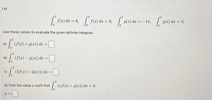 Let
Use these values to evaluate the given definite integrals.
a) ₁² (f(x) + g(x)) dz =
>
(f(x) = g(x)) dx =
a=
(3f(x) + 2g(x)) dx =
f(x) dx = 6, ["ª f(x) dx = 8, sª 9(2) dz = −14, *9(x) dx = 3,
d) Find the value a such that
if (af(x) + g(x)) dz = 0.