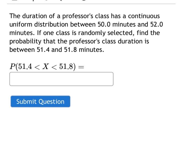 The duration of a professor's class has a continuous
uniform distribution between 50.0 minutes and 52.0
minutes. If one class is randomly selected, find the
probability that the professor's class duration is
between 51.4 and 51.8 minutes.
P(51.4 < X < 51.8)
Submit Question
=