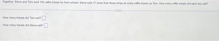 Together, Steve and Tom sold 105 raffle tickets for their school. Steve sold 17 more than three times as many raffle tickets as Tom. How many raffle tickets did each boy sell?
How many tickets did Tom sell?
How many tickets did Steve sell?
me