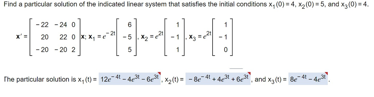 Find a particular solution of the indicated linear system that satisfies the initial conditions x₁ (0) = 4, x₂ (0) = 5, and x3 (0) = 4.
1
---H
=
x2
X3
- 22 - 24 0
X'= 20
22 0 X; X₁ = e
2
- 20 - 20
2t
6
5
5
=
1
0
4t
The particular solution is x₁ (t) = 12e-4t - 4e³t - 6e³t, X₂ (t) = - 8e + 4e³t + 6e³t, and x3 (t) = 8e¯ 4t - 4e³t