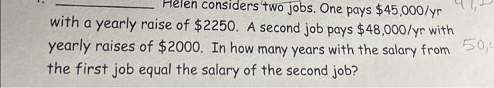 Helen considers two jobs. One pays $45,000/yr
with a yearly raise of $2250. A second job pays $48,000/yr with
yearly raises of $2000. In how many years with the salary from
50,0
the first job equal the salary of the second job?