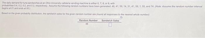 The daily demand for tuna sandwiches at an Ohio University cafeteria vending machine is either 6, 7, 8, or 9, with
probabilces 0.4, 02.02, and 02, respectively. Assume the following random numbers have been generated: 48, 41, 59, 14, 31, 41, 59, 1, 55, and 74. (Note: Assume the random number interval
begins at 0f and ends at 00.)
Based on the given probability distribution, the sandwich sales for the given random number are (round all responses to the nearest whole number)
Sandwich Sales
Random Number
48