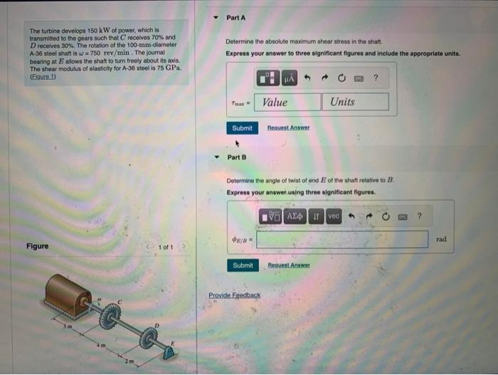 The turbine develops 150 kW of power, which is
transmitted to the gears such that C receives 70% and
D receives 30%. The rotation of the 100-mm-diameter
A-36 steel shaft is a 750 rev/min. The journal
bearing at E allows the shaft to turn freely about its axis.
The shear modulus of elasticity for A-36 steel is 75 GPa.
(Figure 1)
Figure
1 of 1
Part A
Determine the absolute maximum shear stress in the shaft.
Express your answer to three significant figures and include the appropriate units.
Tax Value
Submit
Part B
$8/0
Submit
Request Answer
Determine the angle of twist of end E of the shaft relative to B
Express your answer using three significant figures.
Provide Feedback
VAX
Units
Request Answer
?
Ivec 4
?
rad