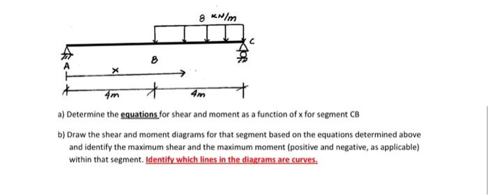 X
8
8 kN/m
+
4m
4m
a) Determine the equations for shear and moment as a function of x for segment CB
b) Draw the shear and moment diagrams for that segment based on the equations determined above
and identify the maximum shear and the maximum moment (positive and negative, as applicable)
within that segment. Identify which lines in the diagrams are curves.