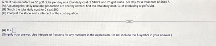 A plant can manufacture 50 golf clubs per day at a total daily cost of $4677 and 70 golf clubs per day for a total cost of $5877.
(A) Assuming that daily cost and production are linearly related, find the total daily cost, C, of producing x golf clubs.
(B) Graph the total daily cost for 0≤x≤ 200.
(C) Interpret the slope and y intercept of the cost equation.
(A) C=
(Simplify your answer. Use integers or fractions for any numbers in the expression. Do not include the $ symbol in your answer.)