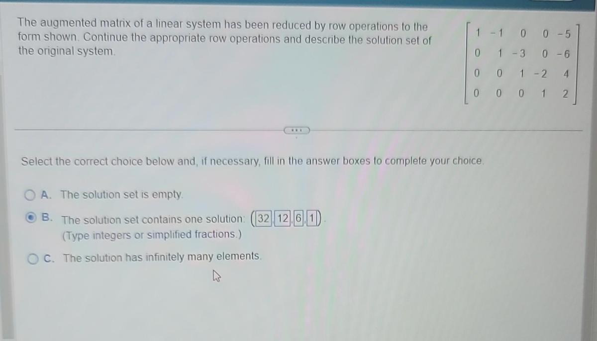 The augmented matrix of a linear system has been reduced by row operations to the
form shown. Continue the appropriate row operations and describe the solution set of
the original system.
***
1 -1 0 0 -5
0
0 -6
1 -3
001-2
0001 2
Select the correct choice below and, if necessary, fill in the answer boxes to complete your choice.
A. The solution set is empty.
ⒸB. The solution set contains one solution: (32 12.6.1)
(Type integers or simplified fractions.)
OC. The solution has infinitely many elements.
4