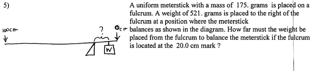 5)
100cm
✓
j
A uniform meterstick with a mass of 175. grams is placed on a
fulcrum. A weight of 521. grams is placed to the right of the
fulcrum at a position where the meterstick
Ocr balances as shown in the diagram. How far must the weight be
placed from the fulcrum to balance the meterstick if the fulcrum
is located at the 20.0 cm mark ?