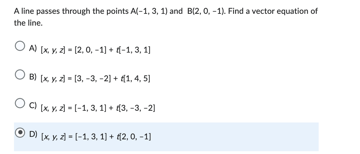 A line passes through the points A(-1, 3, 1) and B(2, 0, -1). Find a vector equation of
the line.
O A) [x, y, z] = [2, 0, −1] + {−1, 3, 1]
B) [x, y, z] = [3, −3, −2] + ť[1, 4, 5]
C) [x, y, z] = [−1, 3, 1] + ť[3, −3, −2]
ⒸD) [x, y, z] = [-1, 3, 1] + [2, 0, -1]