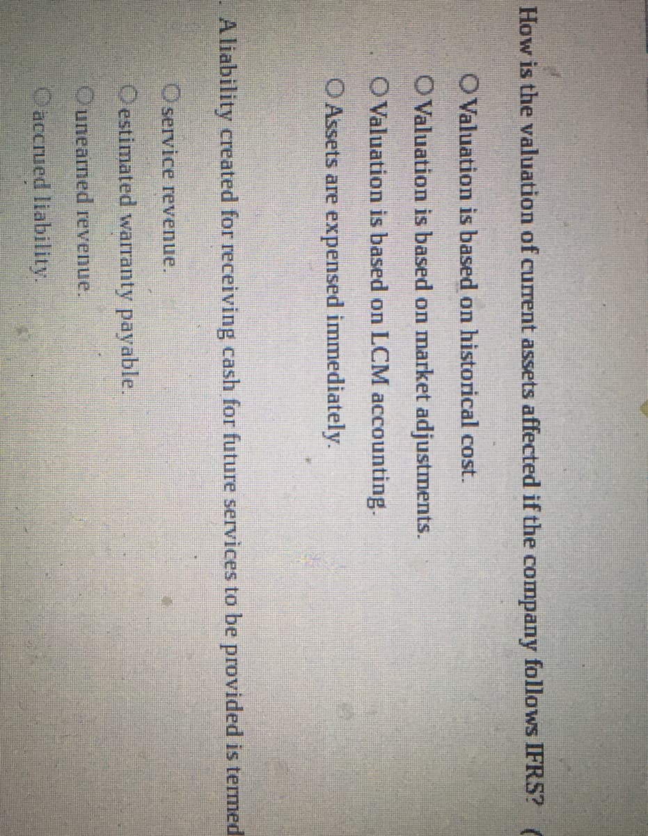 How is the valuation of cuIrent assets affected if the company follows IFRS? (
OValuation is based on historical cost.
OValuation is based on market adjustments.
OValuation is based on LCM accounting.
O Assets are expensed immediately.
Aliability created for receiving cash for future services to be provided is termed
O service revenue.
O estimated warranty payable.
Ounearned revenue.
Oaccrued liability.
