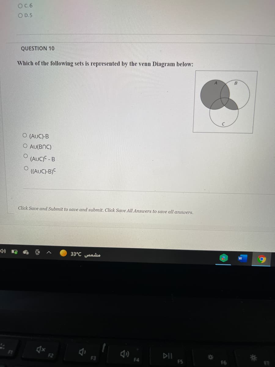 O.6
O D.5
QUESTION 10
Which of the following sets is represented by the venn Diagram below:
B
O (AUC)-B
O AU(BNC)
(AUC)C - B
((AUC)-B)C
Click Save and Submit to save and submit. Click Save All Answers to save all answers.
مشمس 3°C 3
DII
F5
F1
F2
F3
F4
