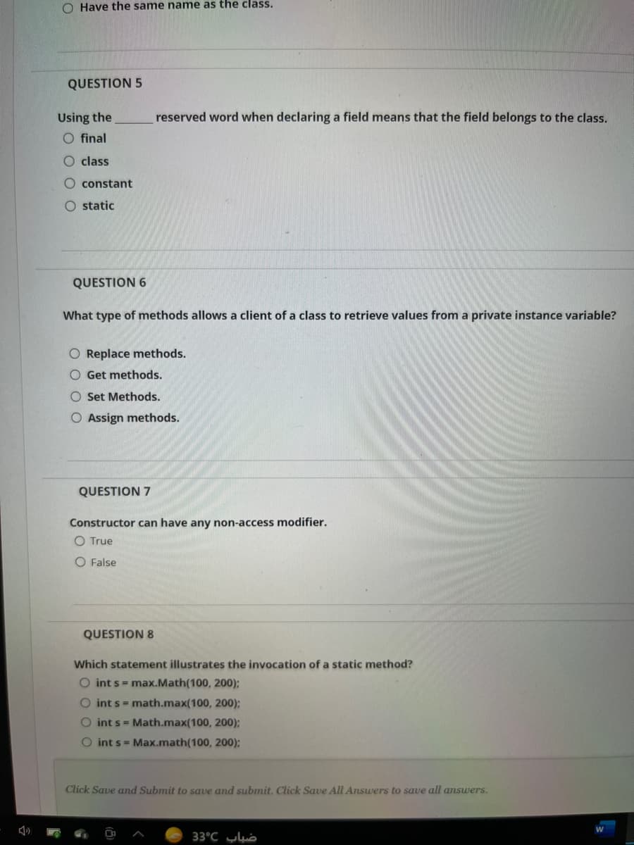 O Have the same name as the class.
QUESTION 5
reserved word when declaring a field means that the field belongs to the class.
Using the
O final
O class
O constant
O static
QUESTION 6
What type of methods allows a client of a class to retrieve values from a private instance variable?
O Replace methods.
O Get methods.
O Set Methods.
O Assign methods.
QUESTION 7
Constructor can have any non-access modifier.
O True
O False
QUESTION 8
Which statement illustrates the invocation of a static method?
O int s = max.Math(100, 200);
O int s = math.max(100, 200);
O int s = Math.max(100, 200);
O int s = Max.math(100, 200):
Click Save and Submit to save and submit. Click Save All Answers to save all answers.
33°C uò
