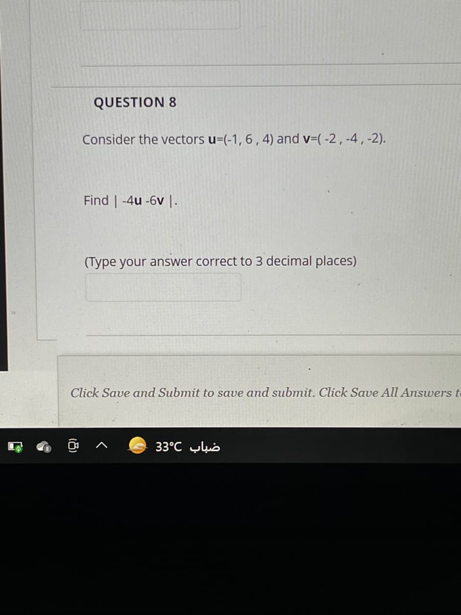 QUESTION 8
Consider the vectors u=(-1, 6 , 4) and v=( -2, -4,-2).
Find | -4u -6v I.
(Type your answer correct to 3 decimal places)
Click Save and Submit to save and submit. Click Save All Answers o
33°C yub
