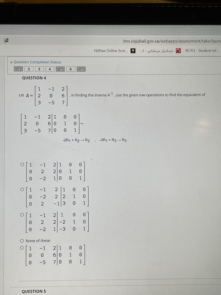 Ims.cisjubail.gov.sa/webapps/assessment/take/launc
HitPaw Online Scre. P
RCYCI - Student Inf...
A Question Completion Status:
3
4
6
QUESTION 4
1
-1
2
Let A = 2
6.
, in finding the inverse A1, use the given row operations to find the equivalent of
-5
1
-1
2 1
2
6 0
1
3.
-5
기0
1
-2R1 + R2 → R2 ,
-3R1 + R3 → R3
1
-1
21
20
1
-2
10
1
1
- 1
2 1
-2
2 2
1
-13
1
-1
1
2 -2
1-3
1
-2
0 1
O None of these
1
-1
2 1
6 0
1
-5
70
1
QUESTION 5
