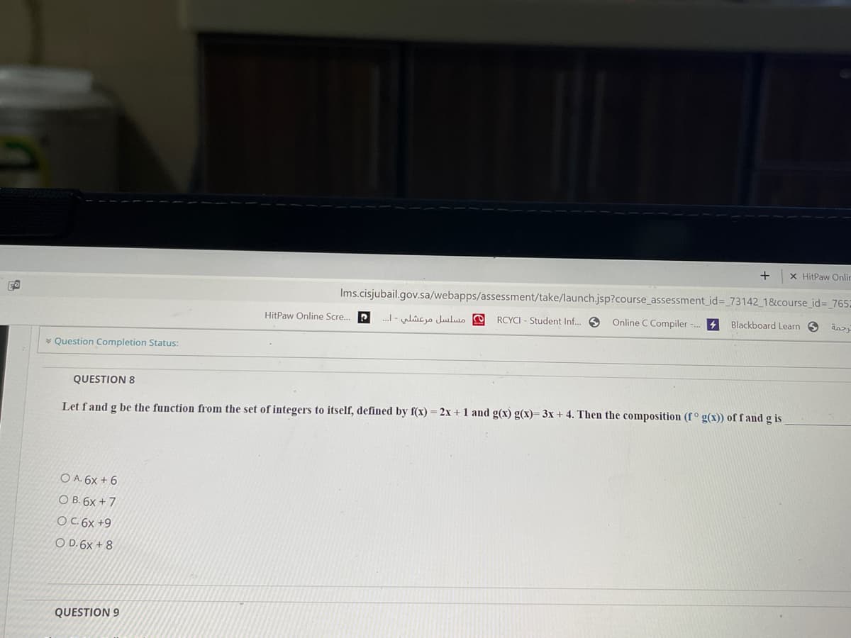 +
X HitPaw Onlin
Ims.cisjubail.gov.sa/webapps/assessment/take/launch.jsp?course_assessment_id%= 73142_1&course_id=_765:
HitPaw Online Scre..
.I - ulicjo Juuluo O
RCYCI - Student Inf. O
Online C Compiler -. 4
Blackboard Learn 6
* Question Completion Status:
QUESTION 8
Let fand g be the function from the set of integers to itself, defined by f(x) = 2x + 1 and g(x) g(x)= 3x + 4. Then the composition (f ° g(x)) of f and g is
O A. 6x + 6
О В. 6х + 7
OC. 6x +9
O D. 6x + 8
QUESTION 9

