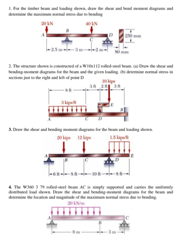 1. For the timber beam and loading shown, draw the shear and bend moment diagrams and
determine the maximum normal stress due to bending
20 kN
40 kN
B
D
|250 mm
-2.5 m→|--3 m-
-2 m
80 mm
2. The structure shown is constructed of a W10x112 rolled-steel beam. (a) Draw the shear and
bending-moment diagrams for the beam and the given loading. (b) determine normal stress in
sections just to the right and left of point D
10 kips
3 ft 2 ft 3 ft
8 ft
3 kips/ft
E
C D
3. Draw the shear and bending moment diagrams for the beam and loading shown.
20 kips 12 kips
1.5 kips/ft
A
|B
|C
.D
-6 ft -8 ft→te-10 ft→-8 ft-
4. The W360 3 79 rolled-steel beam AC is simply supported and carries the uniformly
distributed load shown. Draw the shear and bending-moment diagrams for the beam and
determine the location and magnitude of the maximum normal stress due to bending.
20 kN/m
B
6 m
3 m
