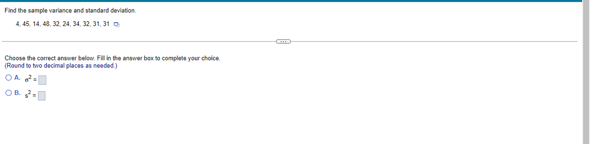 Find the sample variance and standard deviation.
4, 45, 14, 48, 32, 24, 34, 32, 31, 31 O
Choose the correct answer below. Fill in the answer box to complete your choice.
(Round to two decimal places as needed.)
O A. =
O B. 2 =
