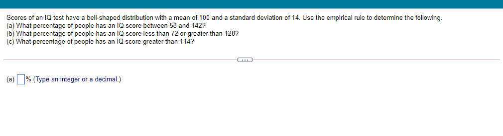 Scores of an IQ test have a bell-shaped distribution with a mean of 100 and a standard deviation of 14. Use the empirical rule to determine the following.
(a) What percentage of people has an IQ score between 58 and 142?
(b) What percentage of people has an IQ score less than 72 or greater than 128?
(c) What percentage of people has an IQ score greater than 114?
(a) % (Type an integer or a decimal.)
