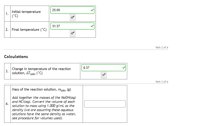 25.00
Initial temperature
1.
('C)
31.37
2. Final temperature ('C)
Part 2 of 6
Calculations
6.37
Change in temperature of the reaction
3.
solution, ATsoln ("C)
Part 3 of 6
Mass of the reaction solution, msoln (e)
Add together the masses of the NaOH(aq)
and HCI(aq). Convert the volume of each
solution to mass using 1.000 g/ml as the
density (we are assuming these aqueOus
solutions have the same density as water,
see procedure for volumes used).
