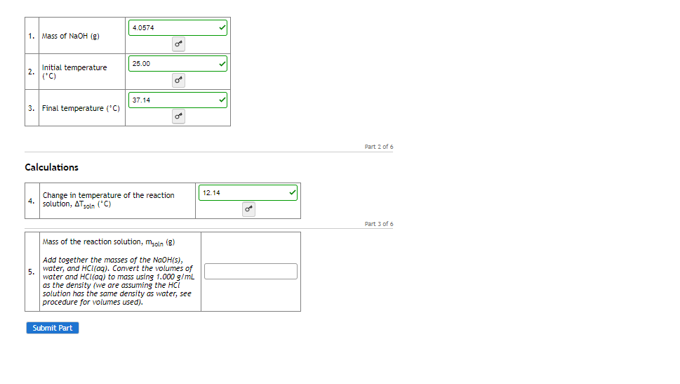 4.0574
1. Mass of NAOH (g)
25.00
Initial temperature
2.
(*C)
37.14
3. Final temperature (*C)
Part 2 of 6
Calculations
12.14
Change in temperature of the reaction
4.
solution, ATgoln ('C)
Part 3 of 6
Mass of the reaction solution, msoln (g)
Add together the masses of the NaOH(s),
water, and HCI(aq). Convert the volumes of
5.
water and HCI(aq) to mass using 1.000 g/mL
as the density (we are assuming the HCI
solution has the same density as water, see
procedure for volumes used).
Submit Part
