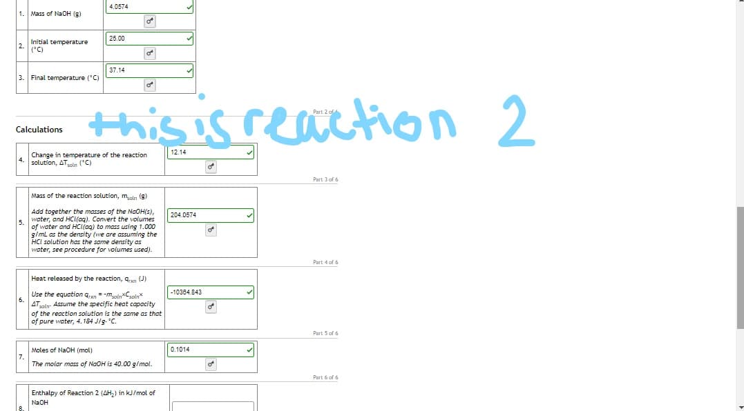 4.0574
1. Mass of NlaOH (g)
25.00
Initial temperature
2.
(*C)
37.14
3.
Final temperature ('C)
this is reaction 2
Calculations
12.14
Change in temperature of the reaction
solution, ATin ('C)
Part 3 of 6
Mass of the reaction solution, mln (8)
Add together the masses of the NaOH(s),
water, and HCI(aq). Convert the volumes
of water and HC(aq) to mass using 1.000
g/ml as the density (we are assuming the
HCI solution has the same density as
water, see procedure for volumes used).
204.0574
లో
Part 4 of 6
Heat released by the reaction, a. (J)
-10384.843
Use the equation qxn = -maln*Cpln*
6.
ATaln- Assume the specific heat capacity
of the reaction solution is the same as that
of pure water, 4. 184 J/g. 'C.
Part 5 of 6
Moles of NaOH (mol)
0.1014
The molar mass
NGOH is 40.00 g/mol.
Part 6 af 6
Enthalpy of Reaction 2 (AH,) in kJ/mol of
NaOH
